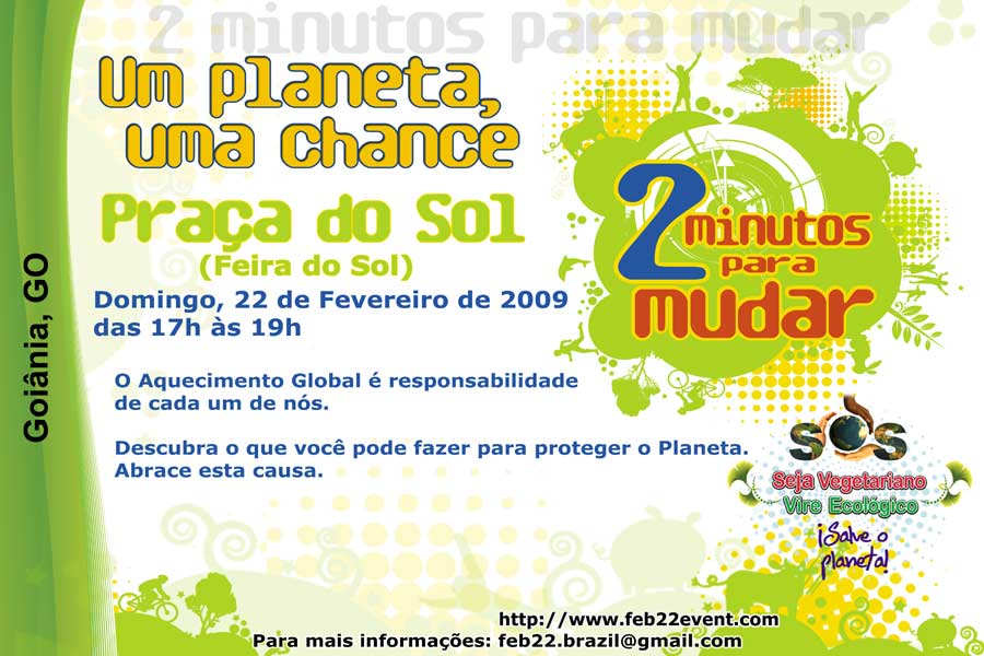 Convite de “2 Minutos para Mudar” em 22/fev/09 para GO 2 Minutos para Mudar (Um planeta, uma chance) — 22/fev/09 (domingo) das 17h às 19h na Praça do Sol (Feira do Sol), Goiânia, GO — O aquecimento global é responsabilidade de cada um de nós. Descubra o que você pode fazer para proteger o planeta. Abrace esta causa.