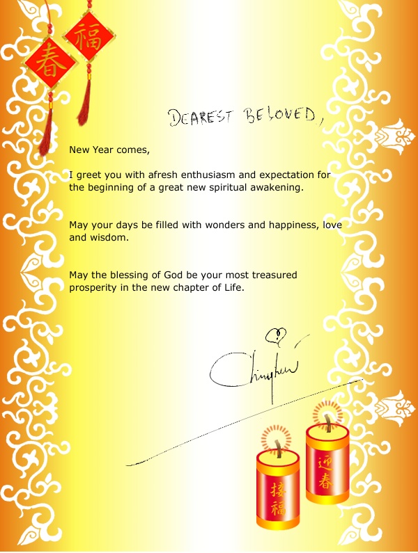 DEAREST BELOVED, New Year comes, I greet you with afresh enthusiasm and expectation for the beginning of a great new spiritual awakening. May your days be filled with wonders and happiness, love and wisdom. May the blessing of God be your most treasured
prosperity in the new chapter of Life. CH [Master's signature]